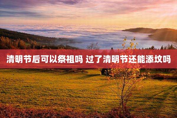 清明节后可以祭祖吗 过了清明节还能添坟吗