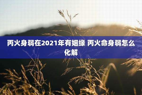丙火身弱在2021年有姻缘 丙火命身弱怎么化解
