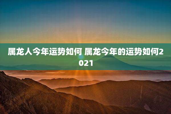 属龙人今年运势如何 属龙今年的运势如何2021