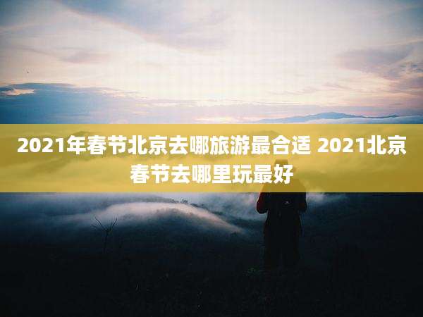 2021年春节北京去哪旅游最合适 2021北京春节去哪里玩最好