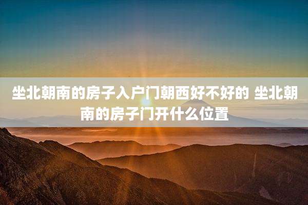 坐北朝南的房子入户门朝西好不好的 坐北朝南的房子门开什么位置