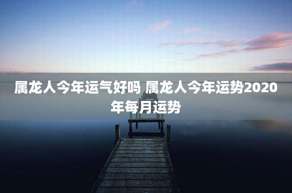 属龙人今年运气好吗 属龙人今年运势2020年每月运势