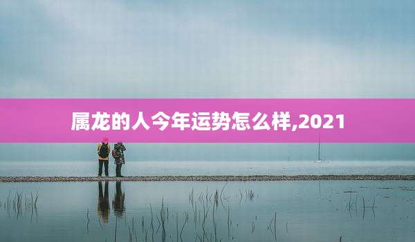 属龙的人今年运势怎么样,2021