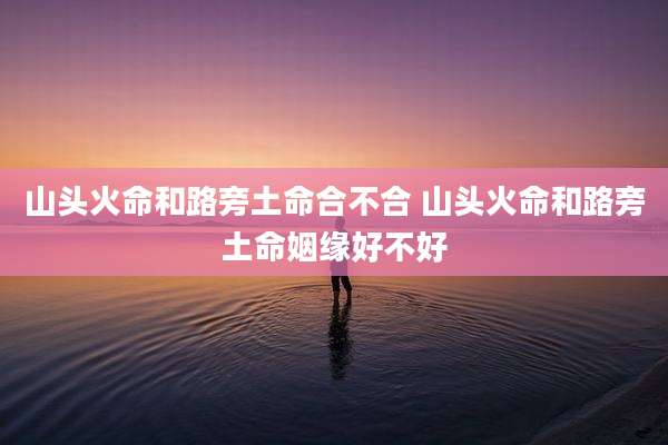 山头火命和路旁土命合不合 山头火命和路旁土命姻缘好不好