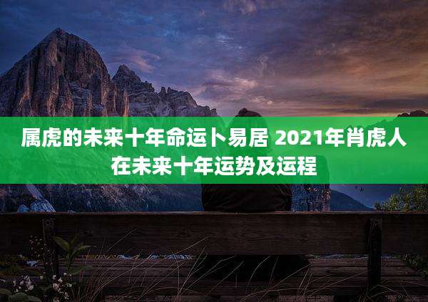 属虎的未来十年命运卜易居 2021年肖虎人在未来十年运势及运程