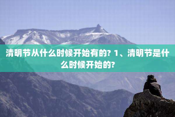 清明节从什么时候开始有的? 1、清明节是什么时候开始的?