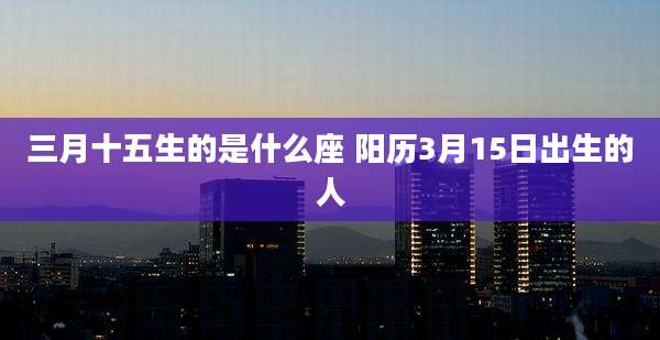 三月十五生的是什么座 阳历3月15日出生的人