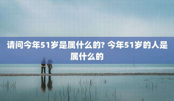 请问今年51岁是属什么的? 今年51岁的人是属什么的