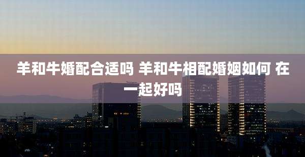 羊和牛婚配合适吗 羊和牛相配婚姻如何 在一起好吗