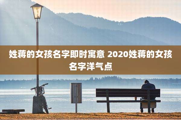 姓蒋的女孩名字即时寓意 2020姓蒋的女孩名字洋气点