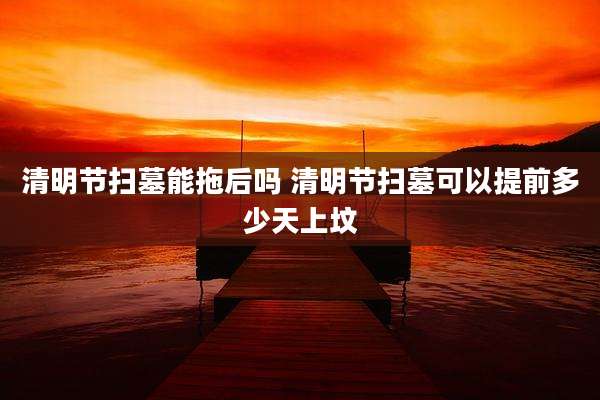 清明节扫墓能拖后吗 清明节扫墓可以提前多少天上坟