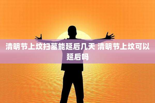 清明节上坟扫墓能延后几天 清明节上坟可以延后吗