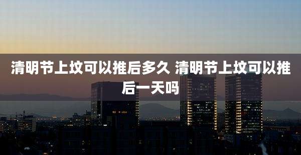 清明节上坟可以推后多久 清明节上坟可以推后一天吗