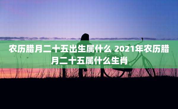 农历腊月二十五出生属什么 2021年农历腊月二十五属什么生肖