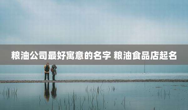 粮油公司最好寓意的名字 粮油食品店起名