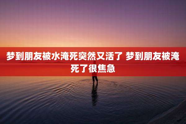 梦到朋友被水淹死突然又活了 梦到朋友被淹死了很焦急
