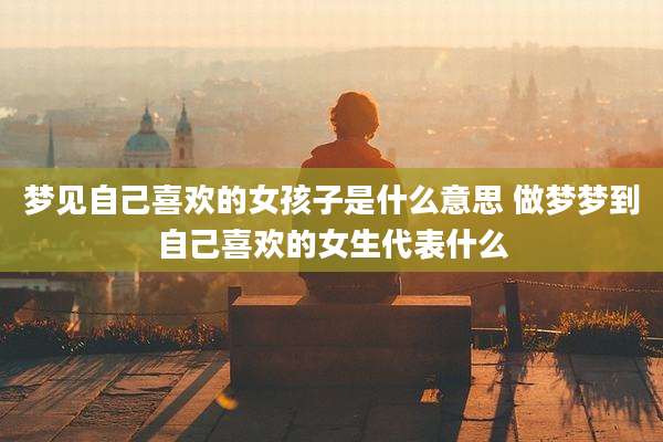 梦见自己喜欢的女孩子是什么意思 做梦梦到自己喜欢的女生代表什么