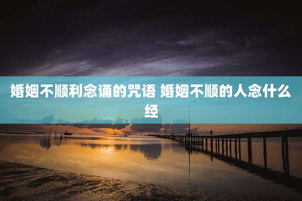 婚姻不顺利念诵的咒语 婚姻不顺的人念什么经