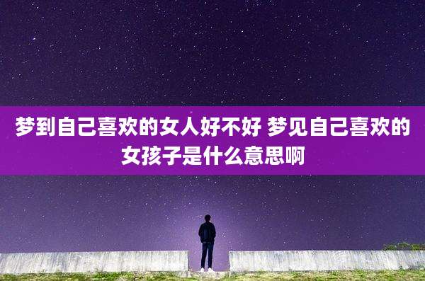 梦到自己喜欢的女人好不好 梦见自己喜欢的女孩子是什么意思啊