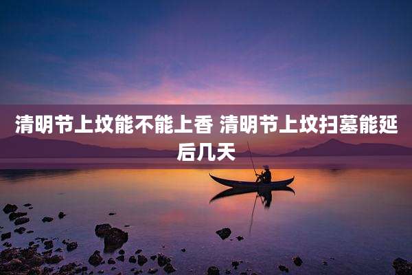 清明节上坟能不能上香 清明节上坟扫墓能延后几天