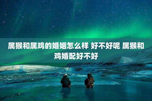 属猴和属鸡的婚姻怎么样 好不好呢 属猴和鸡婚配好不好
