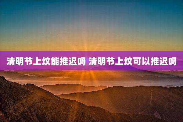 清明节上坟能推迟吗 清明节上坟可以推迟吗