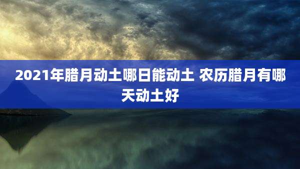 2021年腊月动土哪日能动土 农历腊月有哪天动土好