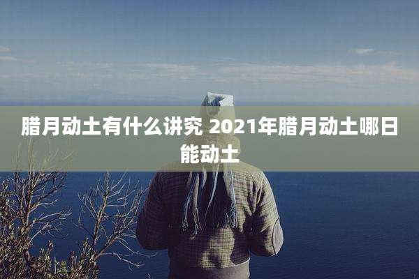 腊月动土有什么讲究 2021年腊月动土哪日能动土