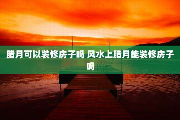 腊月可以装修房子吗 风水上腊月能装修房子吗
