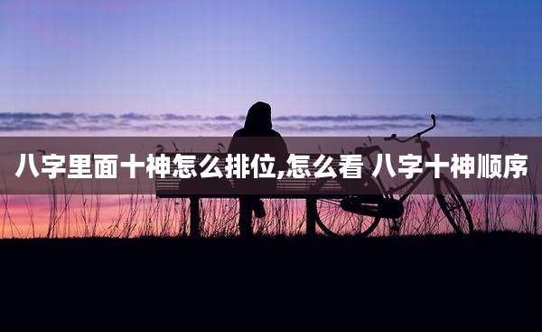 八字里面十神怎么排位,怎么看 八字十神顺序