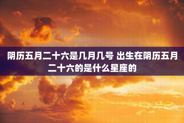 阴历五月二十六是几月几号 出生在阴历五月二十六的是什么星座的