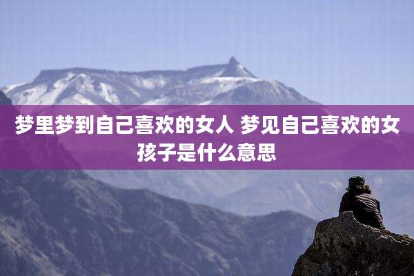 梦里梦到自己喜欢的女人 梦见自己喜欢的女孩子是什么意思
