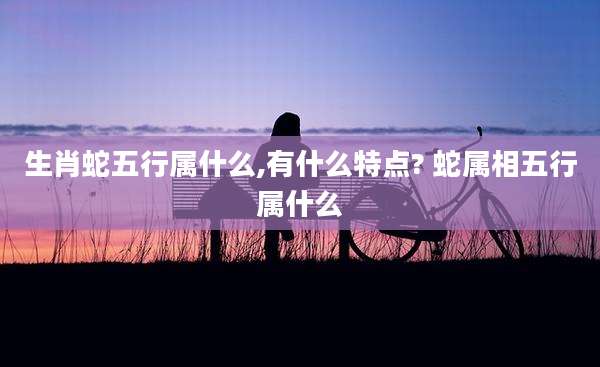 生肖蛇五行属什么,有什么特点? 蛇属相五行属什么