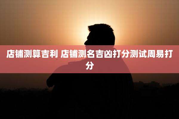 店铺测算吉利 店铺测名吉凶打分测试周易打分