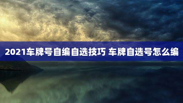 2021车牌号自编自选技巧 车牌自选号怎么编