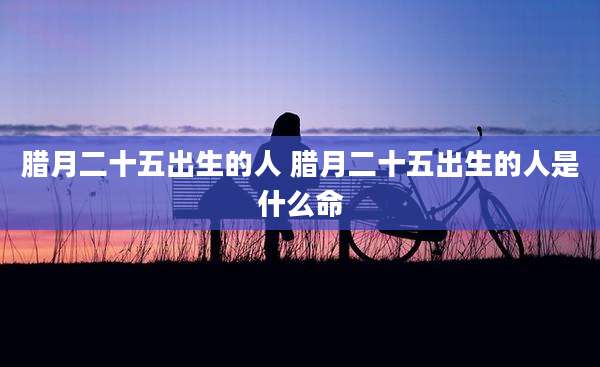 腊月二十五出生的人 腊月二十五出生的人是什么命