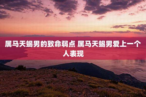 属马天蝎男的致命弱点 属马天蝎男爱上一个人表现
