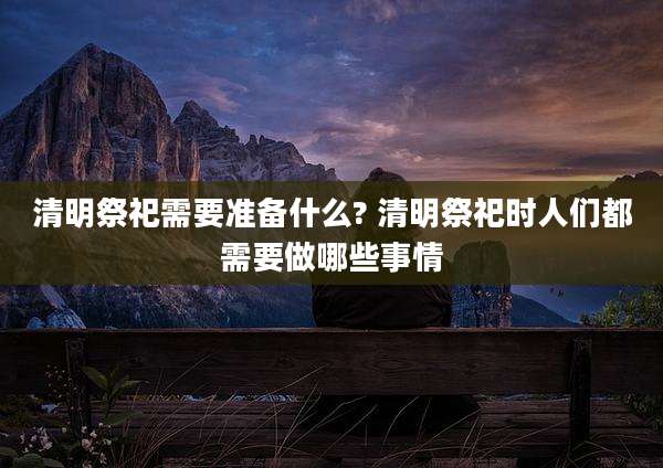 清明祭祀需要准备什么? 清明祭祀时人们都需要做哪些事情