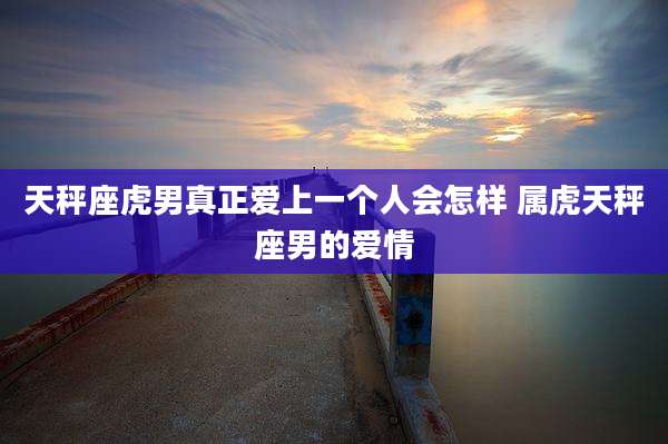 天秤座虎男真正爱上一个人会怎样 属虎天秤座男的爱情