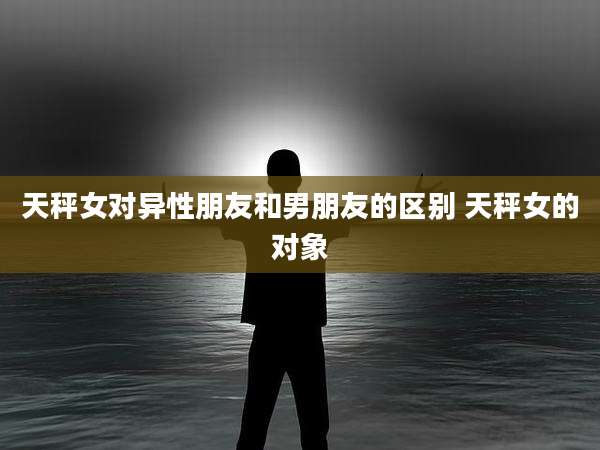 天秤女对异性朋友和男朋友的区别 天秤女的对象