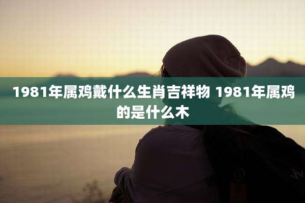 1981年属鸡戴什么生肖吉祥物 1981年属鸡的是什么木