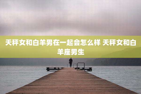 天秤女和白羊男在一起会怎么样 天秤女和白羊座男生