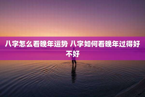八字怎么看晚年运势 八字如何看晚年过得好不好