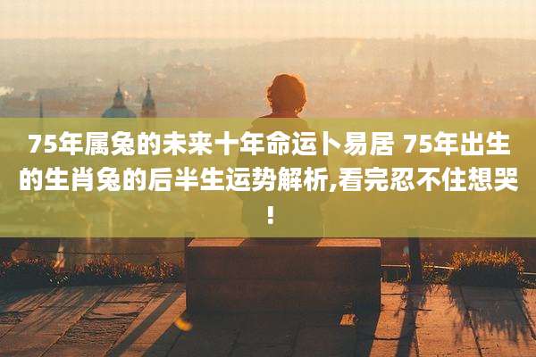 75年属兔的未来十年命运卜易居 75年出生的生肖兔的后半生运势解析,看完忍不住想哭!