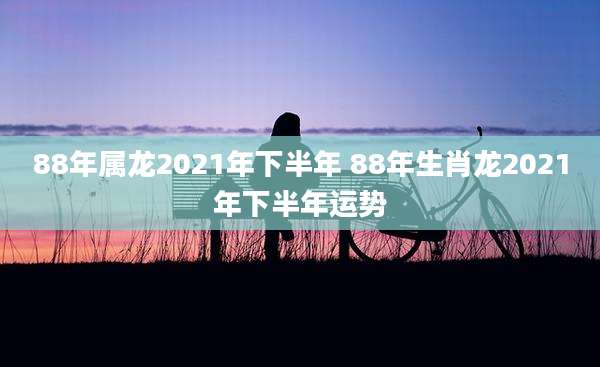 88年属龙2021年下半年 88年生肖龙2021年下半年运势