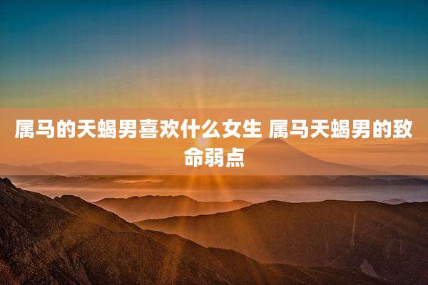 属马的天蝎男喜欢什么女生 属马天蝎男的致命弱点