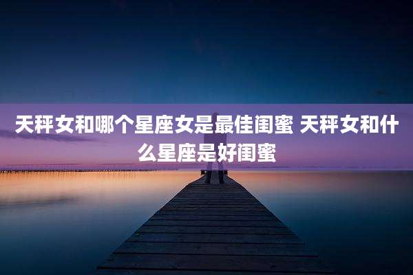天秤女和哪个星座女是最佳闺蜜 天秤女和什么星座是好闺蜜