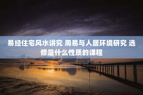 易经住宅风水讲究 周易与人居环境研究 选修是什么性质的课程