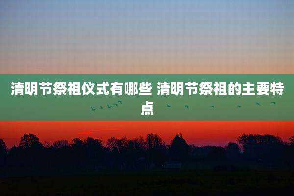 清明节祭祖仪式有哪些 清明节祭祖的主要特点