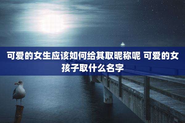 可爱的女生应该如何给其取昵称呢 可爱的女孩子取什么名字